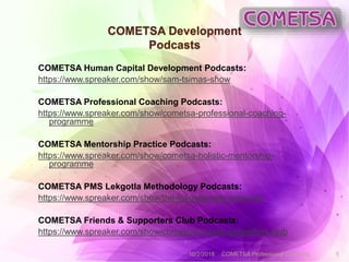 COMETSA Development
Podcasts
COMETSA Human Capital Development Podcasts:
https://www.spreaker.com/show/sam-tsimas-show
COMETSA Professional Coaching Podcasts:
https://www.spreaker.com/show/cometsa-professional-coaching-
programme
COMETSA Mentorship Practice Podcasts:
https://www.spreaker.com/show/cometsa-holistic-mentorship-
programme
COMETSA PMS Lekgotla Methodology Podcasts:
https://www.spreaker.com/show/the-lekgotla-way-networks
COMETSA Friends & Supporters Club Podcasts:
https://www.spreaker.com/show/cometsa-friends-supporters-club
10/2/2018 COMETSA Professional Coaching 5
 