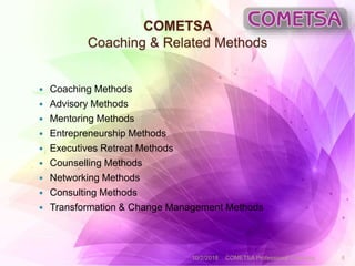 COMETSA
Coaching & Related Methods
 Coaching Methods
 Advisory Methods
 Mentoring Methods
 Entrepreneurship Methods
 Executives Retreat Methods
 Counselling Methods
 Networking Methods
 Consulting Methods
 Transformation & Change Management Methods
10/2/2018 COMETSA Professional Coaching 6
 