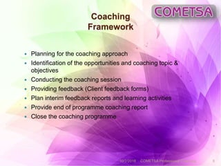 Coaching
Framework
 Planning for the coaching approach
 Identification of the opportunities and coaching topic &
objectives
 Conducting the coaching session
 Providing feedback (Client feedback forms)
 Plan interim feedback reports and learning activities
 Provide end of programme coaching report
 Close the coaching programme
10/2/2018 COMETSA Professional Coaching 8
 