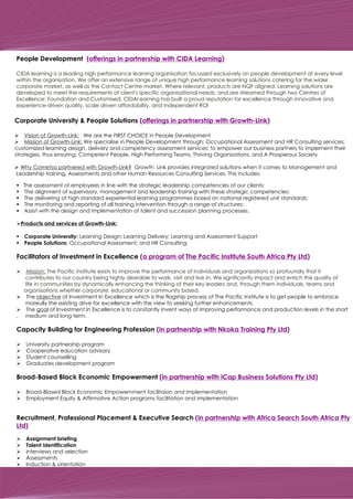 Day Two
The assessment of employees in line with the strategic leadership competencies of our clients;
The alignment of supervisory, management and leadership training with these strategic competencies;
The delivering of high standard experiential learning programmes based on national registered unit standards;
The monitoring and reporting of all training intervention through a range of structures;
Assist with the design and implementation of talent and succession planning processes.
Products and services of Growth-Link:
Corporate University: Learning Design; Learning Delivery; Learning and Assessment Support
People Solutions: Occupational Assessment; and HR Consulting
Facilitators of Investment in Excellence
Ø
Ø The objective of Investment In Excellence which is the flagship process of The Pacific Institute is to get people to embrace
moreully the existing drive for excellence with the view to seeking further enhancements.
Ø The goal of Investment In Excellence is to constantly invent ways of improving performance and production levels in the short
, medium and long term.
Capacity Building for Engineering Profession
Ø University partnership program
Ø Cooperative education advisory
Ø Student counselling
Ø Graduates development program
Broad-Based Black Economic Empowerment
Ø Broad-Blased Black Economic Empowernment facilitaion and implementation
Ø Employment Equity & Affirmative Action programs facilitation and implementation
Recruitment, Professional Placement & Executive Search
Ø Assignment briefing
Ø Talent identification
Ø interviews and selection
Ø Assessments
Ø Induction & orientation
§
§
§
§
§
Ø
§
§
(a program of The Pacific Institute South Africa Pty Ltd)
(in partnership with Nkoka Training Pty Ltd)
(in partnership with iCap Business Solutions Pty Ltd)
(in partnership with Africa Search South Africa Pty
Ltd)
Mission: The Pacific Institute exists to improve the performance of individuals and organizations so profoundly that it
contributes to our country being highly desirable to work, visit and live in. We significantly impact and enrich the quality of
life in communities by dynamically enhancing the thinking of their key leaders and, through them individuals, teams and
organisations whether corporate, educational or community based.
Mission: The Pacific Institute exists to improve the performance of individuals and organizations so profou
contributes to our country being highly desirable to work, visit and live in. We significantly impact and en
life in communities by dynamically enhancing the thinking of their key leaders and, through them individ
organisations whether corporate, educational or community based.
Corporate University & People Solutions
Ø Vision of Growth-Link: We are the FIRST CHOICE in People Development
Ø Mission of Growth-Link: We specialise in People Development through; Occupational Assessment and HR Consulting services;
customized learning design, delivery and competency assessment services; to empower our business partners to implement their
strategies, thus ensuring: Competent People, High Performing Teams, Thriving Organizations, and A Prosperous Society
Ø Why Cometsa partnered with Growth-Link? Growth Link provides integrated solutions when it comes to Management and
Leadership training, Assessments and other Human Resources Consulting Services. This includes:
(offerings in partnership with Growth-Link)
People Development (offerings in partnership with CIDA Learning)
CIDA learning is a leading high performance learning organisation focussed exclusively on people development at every level
within the organisation. We offer an extensive range of unique high performance learning solutions catering for the wider
corporate market, as well as the Contact Centre market. Where relevant, products are NQF aligned. Learning solutions are
developed to meet the requirements of client's specific organisational needs, and are streamed through two Centres of
Excellence: Foundation and Customised. CIDAl earning has built a proud reputation for excellence through innovative and
experience-driven quality, scale driven affordability, and independent ROI
 