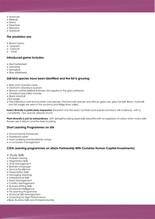 Ø Aardvark
Ø Blesbok
Ø Zebra
Ø Steenbok
Ø Baboons
Ø Aardwolf
The predators are:
Ø Brown hyena
Ø Leopard
Ø Caracal
Ø Civet
Introduced game includes:
Ø Red hartebeest
Ø Gemsbok
Ø Springbok
Ø Blue wildebeest
268 bird species have been identified and the list is growing:
Blue and crowned crane
Denham's (Stanley's) bustard
Barrow's (white bellied) Korhaan are regulars in the grass wetlands.
Grassland specialists include
Black Marshall
Fish eagle
the melodious cark and six other cork species, five francolin species and African grass owl, grey hornbill. Black, marshalll
and fish eagle are seen in the savanna and Wilge River valley
Insect diversity is particularly impressive: Research into the exact numbers and species richness is still underway, with a
completely new species already found.
Plant diversity is just as extraordinary, with springtime being especially beautiful with an explosion of colour when many wild
flowers are in bloom and the trees budding.
Short Learning Programmes on site
Ø Environmental Awareness
Ø Horseback safari
Ø Team building and leadership camps
Ø e co-tourism management
CIDA Learning programmes on site(in Partnership With Cometsa Human Capital Investments)
Ø Study Skills
Ø Problem Solving
Ø Negotiation Skills
Ø Time Management
Ø Business Language
Ø Service Excellence
Ø Presentation Skills
Ø Managing Meetings
Ø Interpersonal Skills
Ø Stress Management
Ø Conflict Management
Ø Business Writing Skills
Ø Emotional Intelligence
Ø PA Learning Programme
Ø Financial Self Management
Ø Coaching for High Performance
ØBasic Business Skills and Entrepreneurship
Ø
Ø
Ø
Ø
Ø
Ø
Ø
 