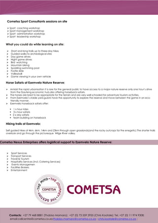 What you could do while learning on site:
Ø Short and long trails up to three-day hikes
Ø Guided walks to archeological sites
Ø Day game drives
Ø Night game drives
Ø Bird watching
Ø Mountain biking
Ø Sparkling swimming pool
Ø Foofie slide
Ø Volleyball
Ø Game viewing in your own vehicle
Horse Safaris at Ezemvelo Nature Reserve:
Ø Amidst the rapid urbanisation it is rare for the general public to have access to a major nature reserve only one hour’s drive
from the Gauteng economic hub,also offering horseback safaris.
Ø The horses are bred to be appropriate for the terrain and are very well schooled for adventure tourism activities.
Ø From Ezemvelo’s stable yard,guests have the opportunity to explore the reserve and move between the game in an eco-
friendly manner.
Ø Ezemvelo horseback safaris offer:
§ 1 x hour rides
§ 3 x hour safaris
§ 2 x day safaris
§ team building on horseback
Hiking trails at Ezemvelo:
Self guided hikes of 4km, 6km, 14km and 23km through open grasslands(and the rocky outcrops for the enegetic) The shorter trails
overlook and go through the picturesque Wilge River valley.
Sport Services
Transport Services
Travel & Tourism
Hospitality Services (incl. Catering Services)
Events Managemen
Facilities Brokers
Entertainment
Ø
Ø
Ø
Ø
Ø
Ø
Ø
Contacts: +27 79 468 8881 (Thabiso Mamaro); +27 (0) 73 559 2955 (Chris Koatale); Tel. +27 (0) 11 974 9308;
email:callcentre@cometsa.co.za; ; ;thabiso.mamaro@cometsa.co.za chris.koatale@cometsa.co.za
Cometsa Sport Consultants sessions on site
Ø Sport coaching workshop
Ø Sport management workshop
Ø Sport administration workshop
Ø Sport leadership workshop
Cometsa Nexus Enterprises offers logistical support to Ezemvelo Nature Reserve:
 