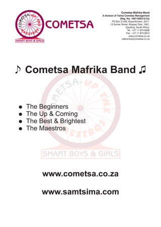 Cometsa Mafrika Band
                           A division of Tsima Cometsa Management
                                           (Reg. No. 1997/008310/23)
                                    PO Box 31429, Braamfontein, 2017,
                                   13 Somer Street, Klopper Park, 1601,
                                                 Gauteng, South Africa.
                                                   Tel: +27 11 974-9308
                                                  Fax: +27 11 974-5612
                                                    www.cometsa.co.za
                                             callcentre@cometsa.co.za




=   The Beginners
=   The Up & Coming
=   The Best & Brightest
=   The Maestros




         www.cometsa.co.za

         www.samtsima.com
 