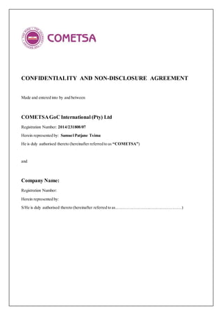 CONFIDENTIALITY AND NON-DISCLOSURE AGREEMENT
Made and entered into by and between
COMETSAGoC International (Pty) Ltd
Registration Number: 2014/231808/07
Herein represented by: Samuel Patjane Tsima
He is duly authorised thereto (hereinafter referred to as “COMETSA”)
and
Company Name:
Registration Number:
Herein represented by:
S/He is duly authorised thereto (hereinafter referred to as…………………………………………)
 