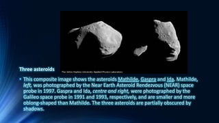 Three asteroids
• This composite image shows the asteroids Mathilde, Gaspra and Ida. Mathilde,
left, was photographed by the Near Earth Asteroid Rendezvous (NEAR) space
probe in 1997. Gaspra and Ida, centre and right, were photographed by the
Galileo space probe in 1991 and 1993, respectively, and are smaller and more
oblong-shaped than Mathilde. The three asteroids are partially obscured by
shadows.
 