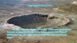 An iron meteorite 100 feet across and 70,000 tons slammed into
the Earth at about 43,000mph in the Arizona desert near Flagstaff
40,000 years ago. Bar ringer Crater is 4,100 feet wide and 571 feet
deep.
Large Impact Craters Crater
 