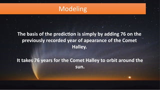 Modeling
The basis of the prediction is simply by adding 76 on the
previously recorded year of apearance of the Comet
Halley.
It takes 76 years for the Comet Halley to orbit around the
sun.
 