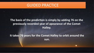 GUIDED PRACTICE
The basis of the prediction is simply by adding 76 on the
previously recorded year of apearance of the Comet
Halley.
It takes 76 years for the Comet Halley to orbit around the
sun.
 