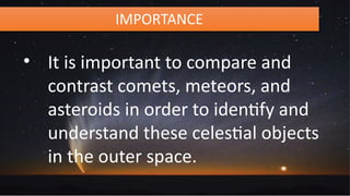 IMPORTANCE
• It is important to compare and
contrast comets, meteors, and
asteroids in order to identify and
understand these celestial objects
in the outer space.
 