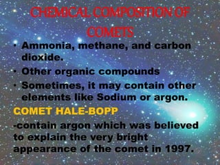CHEMICAL COMPOSITION OF
COMETS
• Ammonia, methane, and carbon
dioxide.
• Other organic compounds
• Sometimes, it may contain other
elements like Sodium or argon.
COMET HALE-BOPP
-contain argon which was believed
to explain the very bright
appearance of the comet in 1997.
 