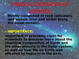 CHEMICAL COMPOSITION OF
ASTEROIDS
• Mostly composed of rock (silicates)
and metals (iron and nickel being
the usual metals).
• IMPORTANCE:
-important in providing clues for
scientists to discover more about the
chemical composition of Earth and
the other planets in the Solar system,
as well as how life on Earth was
affected by impacts in the past.
 