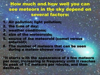 How much and how well you can
see meteors in the sky depend on
several factors:
1. Air pollution; light pollution;
2. the time of day;
3. weather conditions;
4. size of the meteoroids;
5. source of the meteoroid (comet versus
asteroid);
6. The number of meteors that can be seen
during a meteor shower vary.
*It starts with the appearance of a few meteors
per hour, increasing in frequency until it reaches
its peak of 1-2 meteors per minute, and then
declines.
 