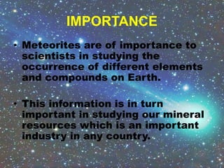 IMPORTANCE
• Meteorites are of importance to
scientists in studying the
occurrence of different elements
and compounds on Earth.
• This information is in turn
important in studying our mineral
resources which is an important
industry in any country.
 