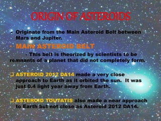 ORIGIN OF ASTEROIDS
 Originate from the Main Asteroid Belt between
Mars and Jupiter.
• MAIN ASTEROID BELT
- This belt is theorized by scientists to be
remnants of a planet that did not completely form.
 ASTEROID 2012 DA14 made a very close
approach to Earth as it orbited the sun. It was
just 0.4 light year away from Earth.
 ASTEROID TOUTATIS also made a near approach
to Earth but not close as Asteroid 2012 DA14.
 