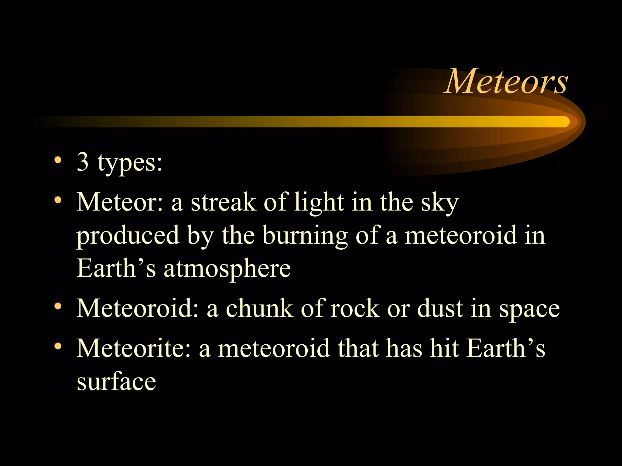Meteors 3 types: Meteor: a streak of light in the sky produced by the burning of a meteoroid in Earth’s atmosphere Meteoroid: a chunk of rock or dust in space Meteorite: a meteoroid that has hit Earth’s surface