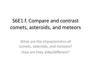 S6E1.f. Compare and contrast
comets, asteroids, and meteors
What are the characteristics of
comets, asteroids, and meteors?
How are they alike/different?
 