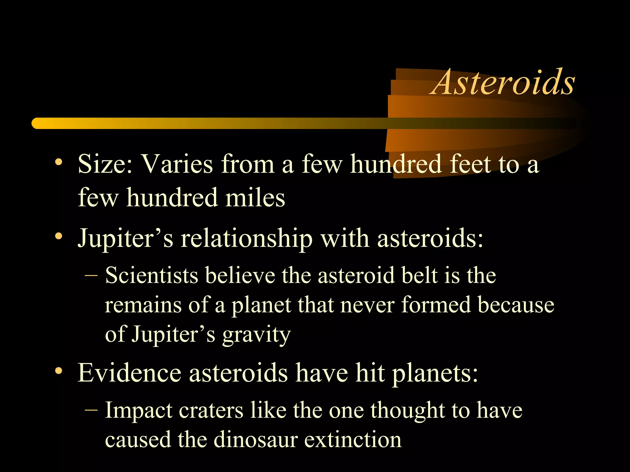 Asteroids
• Size: Varies from a few hundred feet to a
few hundred miles
• Jupiter’s relationship with asteroids:
– Scientists believe the asteroid belt is the
remains of a planet that never formed because
of Jupiter’s gravity
• Evidence asteroids have hit planets:
– Impact craters like the one thought to have
caused the dinosaur extinction
 