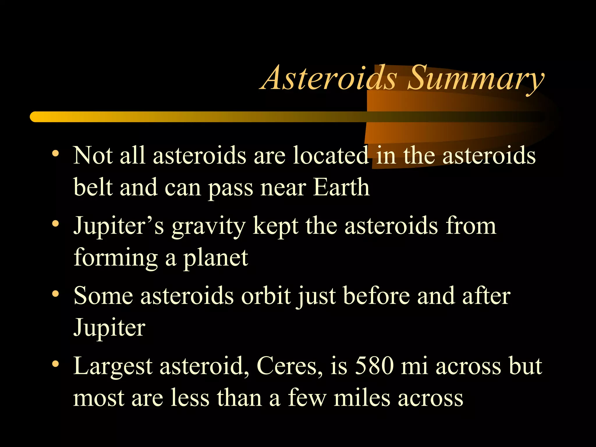 Asteroids Summary
• Not all asteroids are located in the asteroids
belt and can pass near Earth
• Jupiter’s gravity kept the asteroids from
forming a planet
• Some asteroids orbit just before and after
Jupiter
• Largest asteroid, Ceres, is 580 mi across but
most are less than a few miles across
 