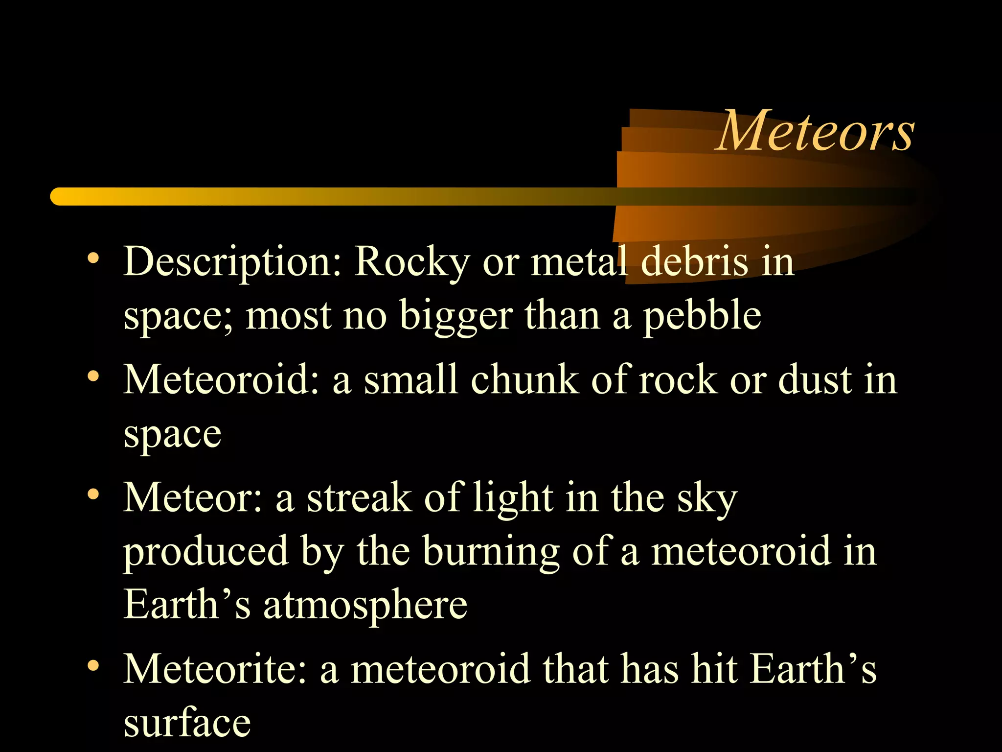 Meteors
• Description: Rocky or metal debris in
space; most no bigger than a pebble
• Meteoroid: a small chunk of rock or dust in
space
• Meteor: a streak of light in the sky
produced by the burning of a meteoroid in
Earth’s atmosphere
• Meteorite: a meteoroid that has hit Earth’s
surface
 