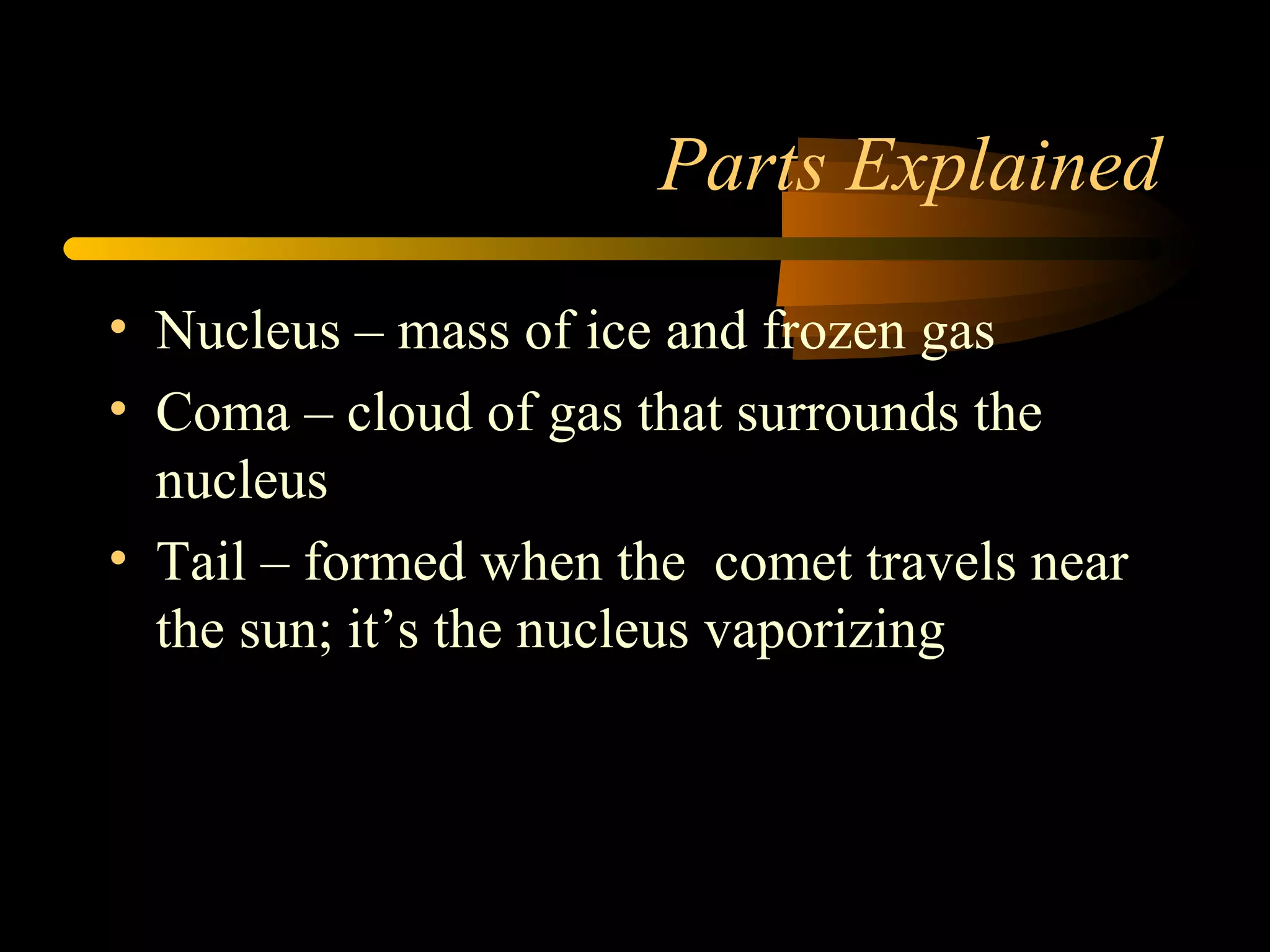 Parts Explained
• Nucleus – mass of ice and frozen gas
• Coma – cloud of gas that surrounds the
nucleus
• Tail – formed when the comet travels near
the sun; it’s the nucleus vaporizing
 