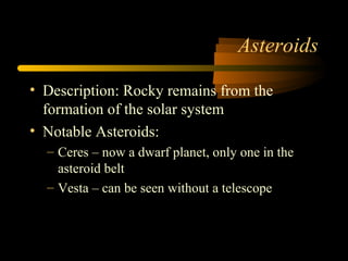Asteroids
• Description: Rocky remains from the
formation of the solar system
• Notable Asteroids:
– Ceres – now a dwarf planet, only one in the
asteroid belt
– Vesta – can be seen without a telescope
 