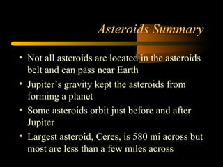 Asteroids Summary
• Not all asteroids are located in the asteroids
belt and can pass near Earth
• Jupiter’s gravity kept the asteroids from
forming a planet
• Some asteroids orbit just before and after
Jupiter
• Largest asteroid, Ceres, is 580 mi across but
most are less than a few miles across
 