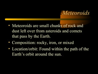 Meteoroids
• Meteoroids are small chunks of rock and
dust left over from asteroids and comets
that pass by the Earth.
• Composition: rocky, iron, or mixed
• Location/orbit: Found within the path of the
Earth’s orbit around the sun.
 