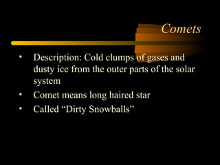 Comets
• Description: Cold clumps of gases and
dusty ice from the outer parts of the solar
system
• Comet means long haired star
• Called “Dirty Snowballs”
 