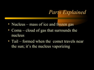 Parts Explained
• Nucleus – mass of ice and frozen gas
• Coma – cloud of gas that surrounds the
nucleus
• Tail – formed when the comet travels near
the sun; it’s the nucleus vaporizing
 