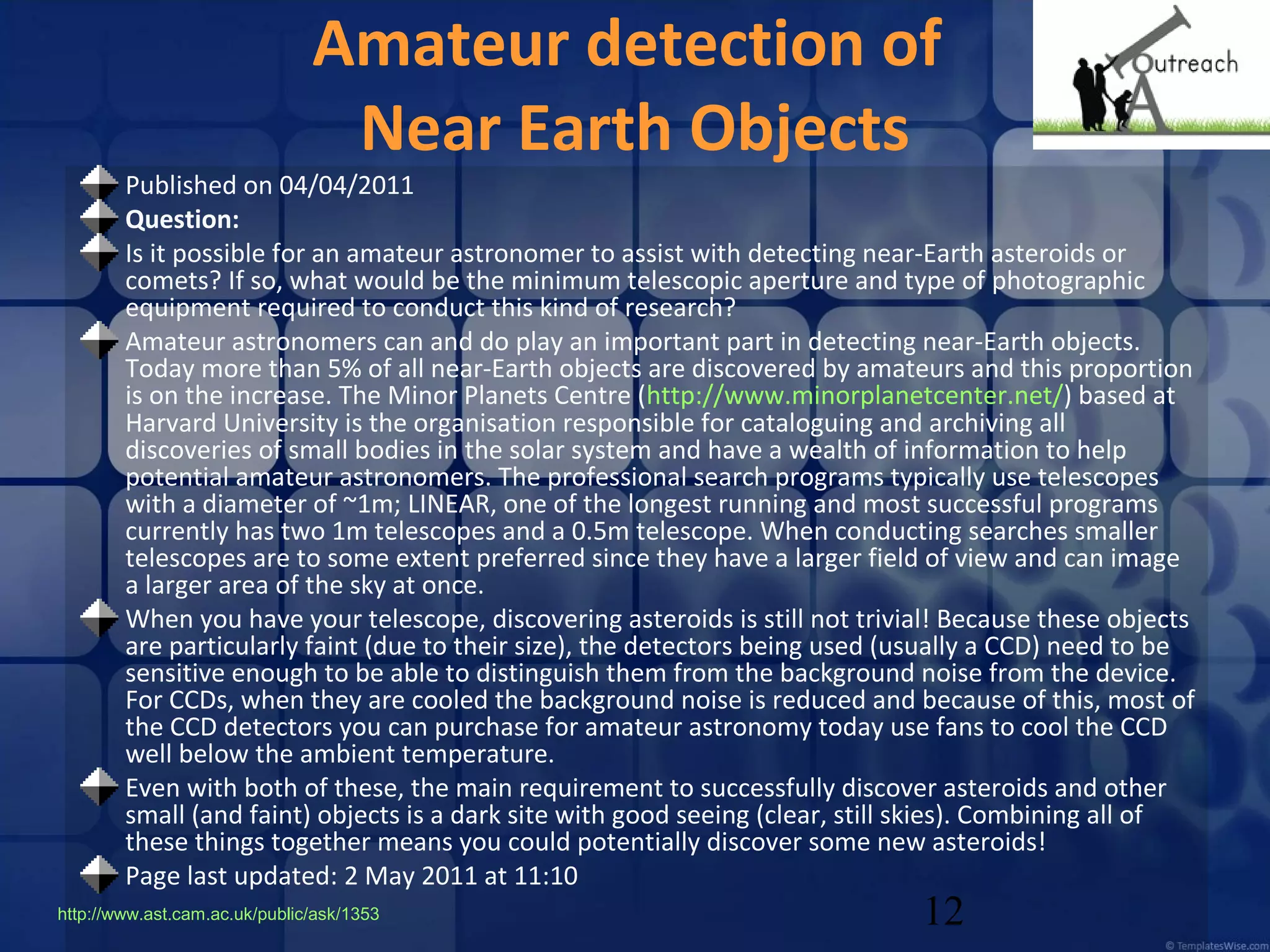 Amateur detection of
Near Earth Objects

Published on 04/04/2011 
Question:
Is it possible for an amateur astronomer to assist with detecting near-Earth asteroids or
comets? If so, what would be the minimum telescopic aperture and type of photographic
equipment required to conduct this kind of research?
Amateur astronomers can and do play an important part in detecting near-Earth objects.
Today more than 5% of all near-Earth objects are discovered by amateurs and this proportion
is on the increase. The Minor Planets Centre (http://www.minorplanetcenter.net/) based at
Harvard University is the organisation responsible for cataloguing and archiving all
discoveries of small bodies in the solar system and have a wealth of information to help
potential amateur astronomers. The professional search programs typically use telescopes
with a diameter of ~1m; LINEAR, one of the longest running and most successful programs
currently has two 1m telescopes and a 0.5m telescope. When conducting searches smaller
telescopes are to some extent preferred since they have a larger field of view and can image
a larger area of the sky at once.
When you have your telescope, discovering asteroids is still not trivial! Because these objects
are particularly faint (due to their size), the detectors being used (usually a CCD) need to be
sensitive enough to be able to distinguish them from the background noise from the device.
For CCDs, when they are cooled the background noise is reduced and because of this, most of
the CCD detectors you can purchase for amateur astronomy today use fans to cool the CCD
well below the ambient temperature.
Even with both of these, the main requirement to successfully discover asteroids and other
small (and faint) objects is a dark site with good seeing (clear, still skies). Combining all of
these things together means you could potentially discover some new asteroids!
Page last updated: 2 May 2011 at 11:10
http://www.ast.cam.ac.uk/public/ask/1353

12

 