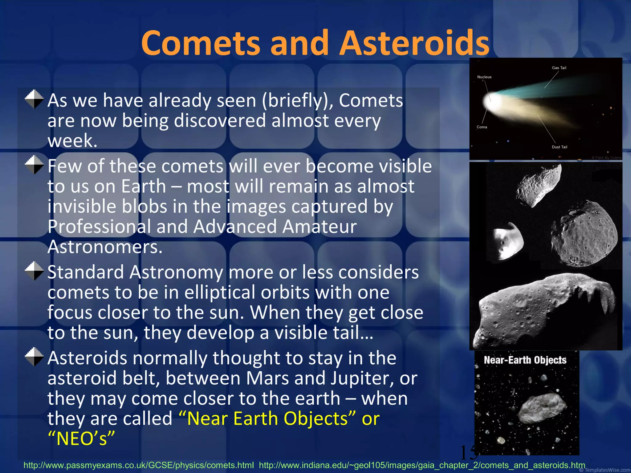 Comets and Asteroids
As we have already seen (briefly), Comets
are now being discovered almost every
week.
Few of these comets will ever become visible
to us on Earth – most will remain as almost
invisible blobs in the images captured by
Professional and Advanced Amateur
Astronomers.
Standard Astronomy more or less considers
comets to be in elliptical orbits with one
focus closer to the sun. When they get close
to the sun, they develop a visible tail…
Asteroids normally thought to stay in the
asteroid belt, between Mars and Jupiter, or
they may come closer to the earth – when
they are called “Near Earth Objects” or
“NEO’s”

15

http://www.passmyexams.co.uk/GCSE/physics/comets.html http://www.indiana.edu/~geol105/images/gaia_chapter_2/comets_and_asteroids.htm

 
