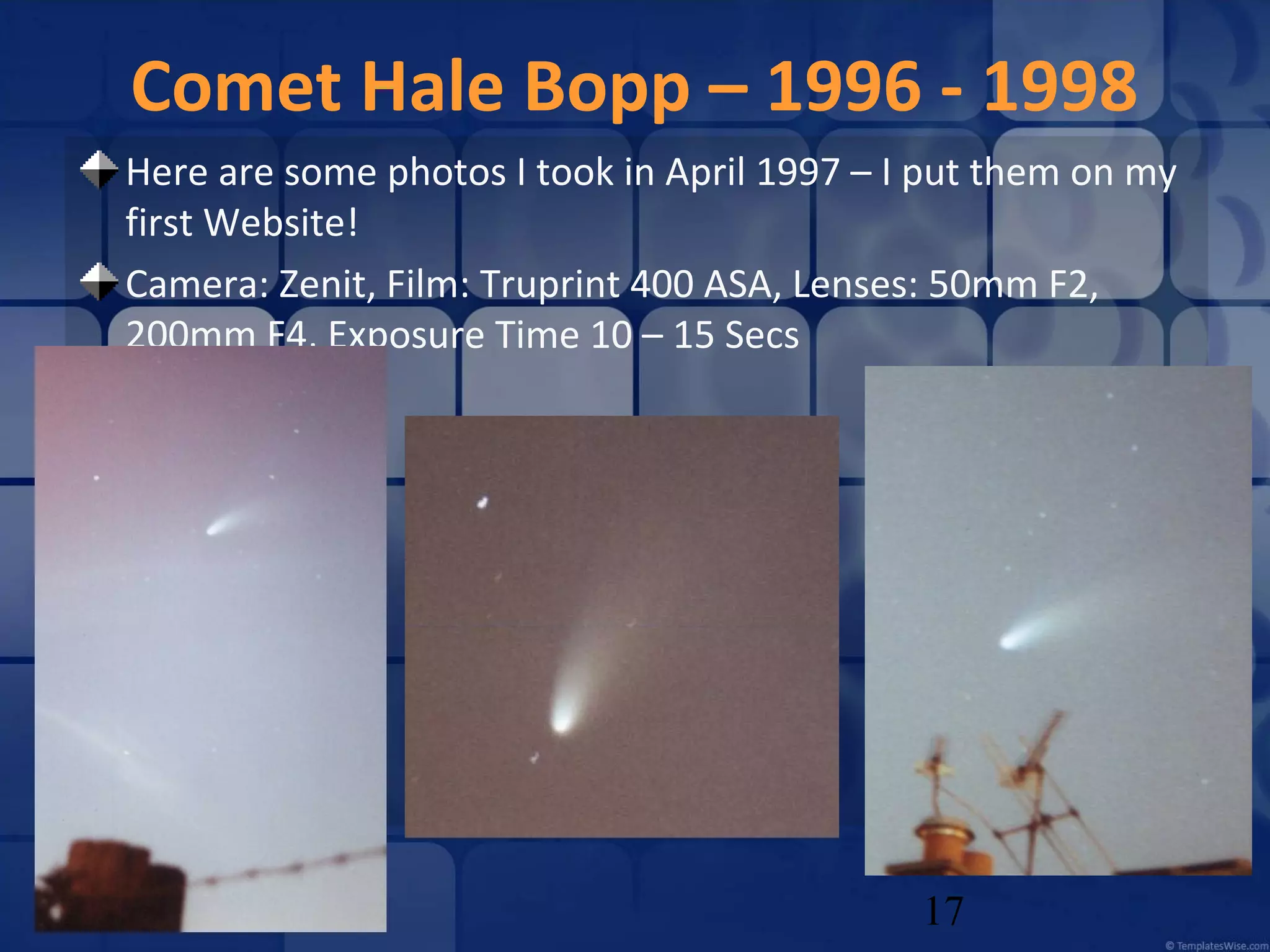 Comet Hale Bopp – 1996 - 1998
Here are some photos I took in April 1997 – I put them on my
first Website!
Camera: Zenit, Film: Truprint 400 ASA, Lenses: 50mm F2,
200mm F4, Exposure Time 10 – 15 Secs

17

 