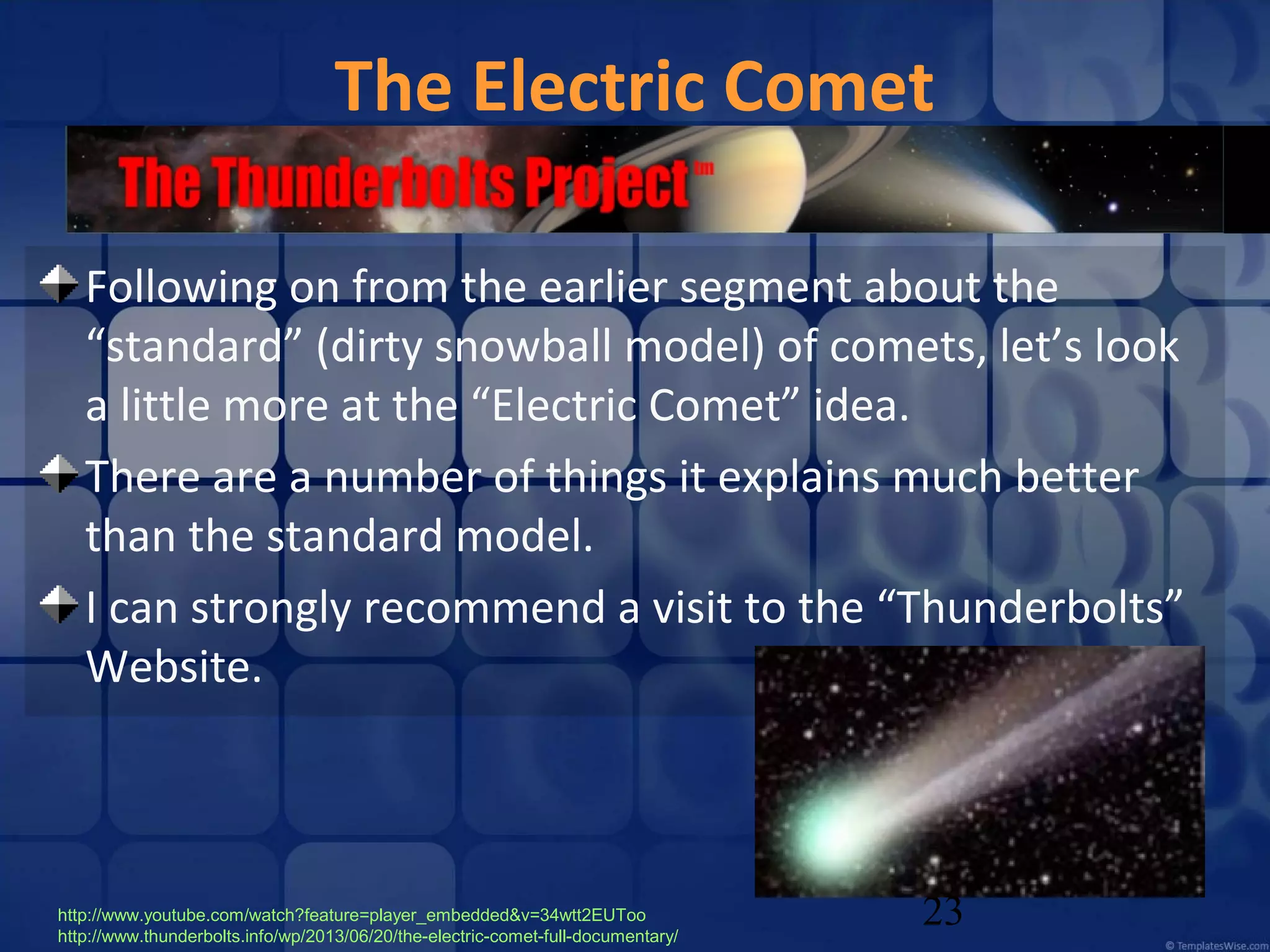 The Electric Comet
Following on from the earlier segment about the
“standard” (dirty snowball model) of comets, let’s look
a little more at the “Electric Comet” idea.
There are a number of things it explains much better
than the standard model.
I can strongly recommend a visit to the “Thunderbolts”
Website.

http://www.youtube.com/watch?feature=player_embedded&v=34wtt2EUToo
http://www.thunderbolts.info/wp/2013/06/20/the-electric-comet-full-documentary/

23

 