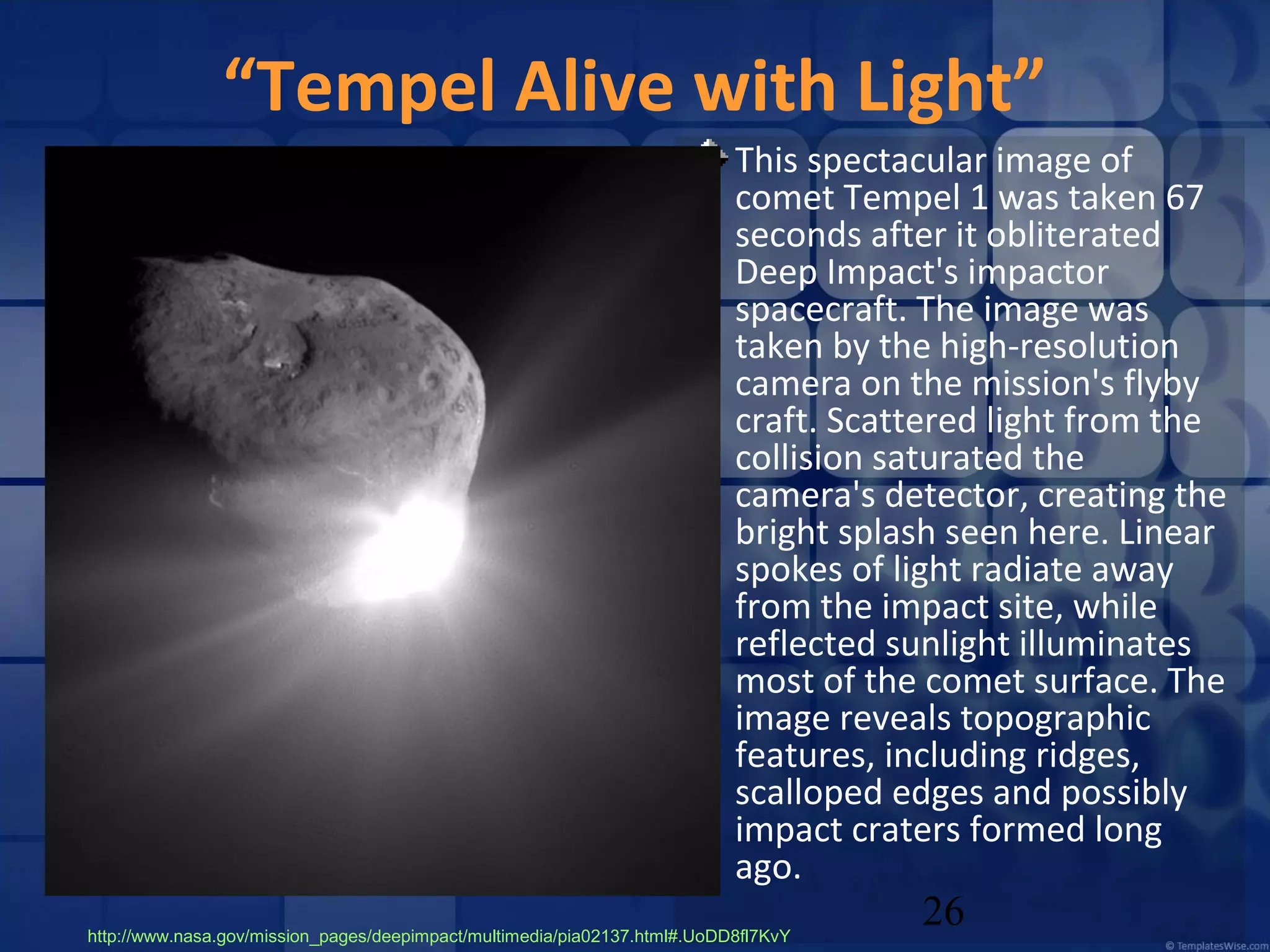 “Tempel Alive with Light”
This spectacular image of
comet Tempel 1 was taken 67
seconds after it obliterated
Deep Impact's impactor
spacecraft. The image was
taken by the high-resolution
camera on the mission's flyby
craft. Scattered light from the
collision saturated the
camera's detector, creating the
bright splash seen here. Linear
spokes of light radiate away
from the impact site, while
reflected sunlight illuminates
most of the comet surface. The
image reveals topographic
features, including ridges,
scalloped edges and possibly
impact craters formed long
ago.
http://www.nasa.gov/mission_pages/deepimpact/multimedia/pia02137.html#.UoDD8fl7KvY

26

 