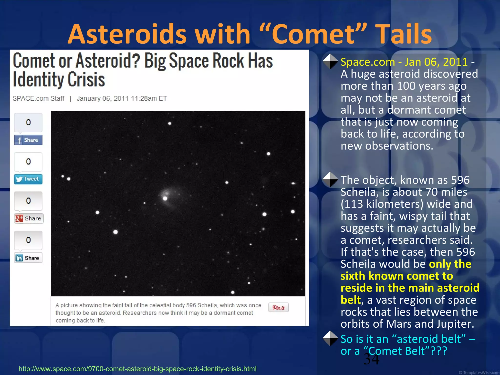 Asteroids with “Comet” Tails
Space.com - Jan 06, 2011 A huge asteroid discovered
more than 100 years ago
may not be an asteroid at
all, but a dormant comet
that is just now coming
back to life, according to
new observations.
The object, known as 596
Scheila, is about 70 miles
(113 kilometers) wide and
has a faint, wispy tail that
suggests it may actually be
a comet, researchers said.
If that's the case, then 596
Scheila would be only the
sixth known comet to
reside in the main asteroid
belt, a vast region of space
rocks that lies between the
orbits of Mars and Jupiter.
So is it an “asteroid belt” –
or a “Comet Belt”???
http://www.space.com/9700-comet-asteroid-big-space-rock-identity-crisis.html

34

 