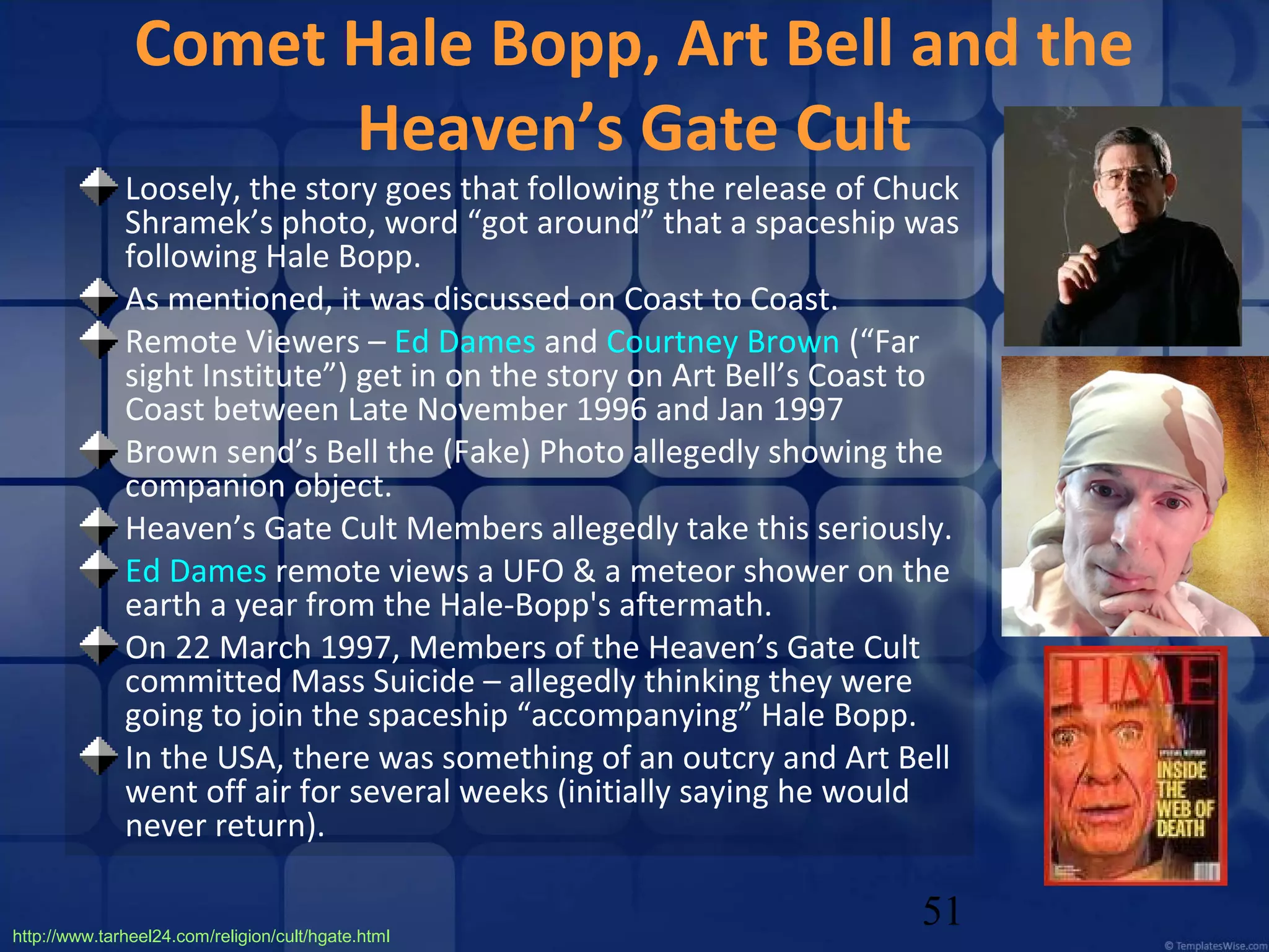 Comet Hale Bopp, Art Bell and the
Heaven’s Gate Cult

Loosely, the story goes that following the release of Chuck
Shramek’s photo, word “got around” that a spaceship was
following Hale Bopp.
As mentioned, it was discussed on Coast to Coast.
Remote Viewers – Ed Dames and Courtney Brown (“Far
sight Institute”) get in on the story on Art Bell’s Coast to
Coast between Late November 1996 and Jan 1997
Brown send’s Bell the (Fake) Photo allegedly showing the
companion object.
Heaven’s Gate Cult Members allegedly take this seriously.
Ed Dames remote views a UFO & a meteor shower on the
earth a year from the Hale-Bopp's aftermath.
On 22 March 1997, Members of the Heaven’s Gate Cult
committed Mass Suicide – allegedly thinking they were
going to join the spaceship “accompanying” Hale Bopp.
In the USA, there was something of an outcry and Art Bell
went off air for several weeks (initially saying he would
never return).
http://www.tarheel24.com/religion/cult/hgate.html

51

 