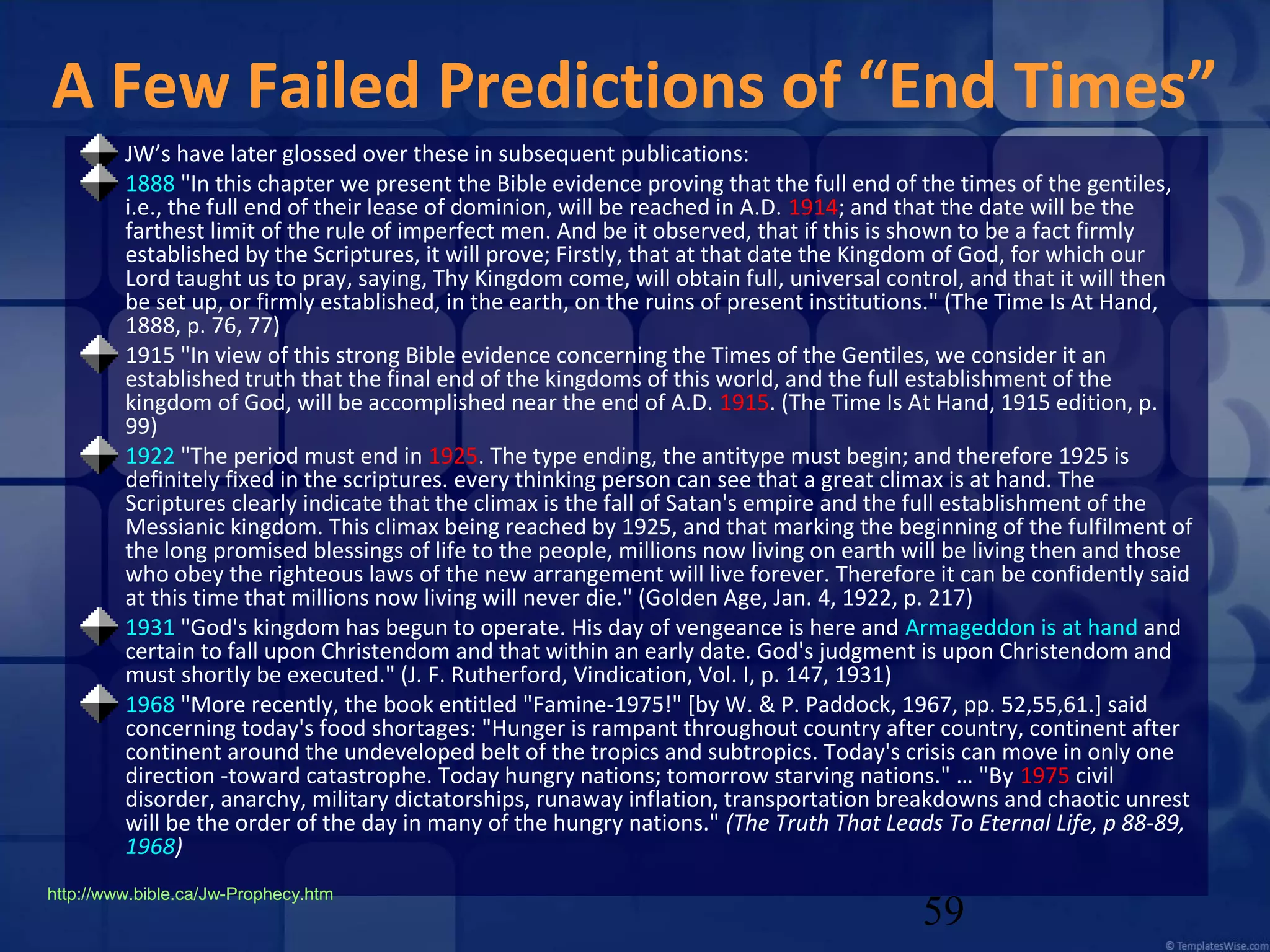 A Few Failed Predictions of “End Times”
JW’s have later glossed over these in subsequent publications:
1888 "In this chapter we present the Bible evidence proving that the full end of the times of the gentiles,
i.e., the full end of their lease of dominion, will be reached in A.D. 1914; and that the date will be the
farthest limit of the rule of imperfect men. And be it observed, that if this is shown to be a fact firmly
established by the Scriptures, it will prove; Firstly, that at that date the Kingdom of God, for which our
Lord taught us to pray, saying, Thy Kingdom come, will obtain full, universal control, and that it will then
be set up, or firmly established, in the earth, on the ruins of present institutions." (The Time Is At Hand,
1888, p. 76, 77)
1915 "In view of this strong Bible evidence concerning the Times of the Gentiles, we consider it an
established truth that the final end of the kingdoms of this world, and the full establishment of the
kingdom of God, will be accomplished near the end of A.D. 1915. (The Time Is At Hand, 1915 edition, p.
99)
1922 "The period must end in 1925. The type ending, the antitype must begin; and therefore 1925 is
definitely fixed in the scriptures. every thinking person can see that a great climax is at hand. The
Scriptures clearly indicate that the climax is the fall of Satan's empire and the full establishment of the
Messianic kingdom. This climax being reached by 1925, and that marking the beginning of the fulfilment of
the long promised blessings of life to the people, millions now living on earth will be living then and those
who obey the righteous laws of the new arrangement will live forever. Therefore it can be confidently said
at this time that millions now living will never die." (Golden Age, Jan. 4, 1922, p. 217)
1931 "God's kingdom has begun to operate. His day of vengeance is here and Armageddon is at hand and
certain to fall upon Christendom and that within an early date. God's judgment is upon Christendom and
must shortly be executed." (J. F. Rutherford, Vindication, Vol. I, p. 147, 1931)
1968 "More recently, the book entitled "Famine-1975!" [by W. & P. Paddock, 1967, pp. 52,55,61.] said
concerning today's food shortages: "Hunger is rampant throughout country after country, continent after
continent around the undeveloped belt of the tropics and subtropics. Today's crisis can move in only one
direction -toward catastrophe. Today hungry nations; tomorrow starving nations." … "By 1975 civil
disorder, anarchy, military dictatorships, runaway inflation, transportation breakdowns and chaotic unrest
will be the order of the day in many of the hungry nations." (The Truth That Leads To Eternal Life, p 88-89,
1968)
http://www.bible.ca/Jw-Prophecy.htm

59

 