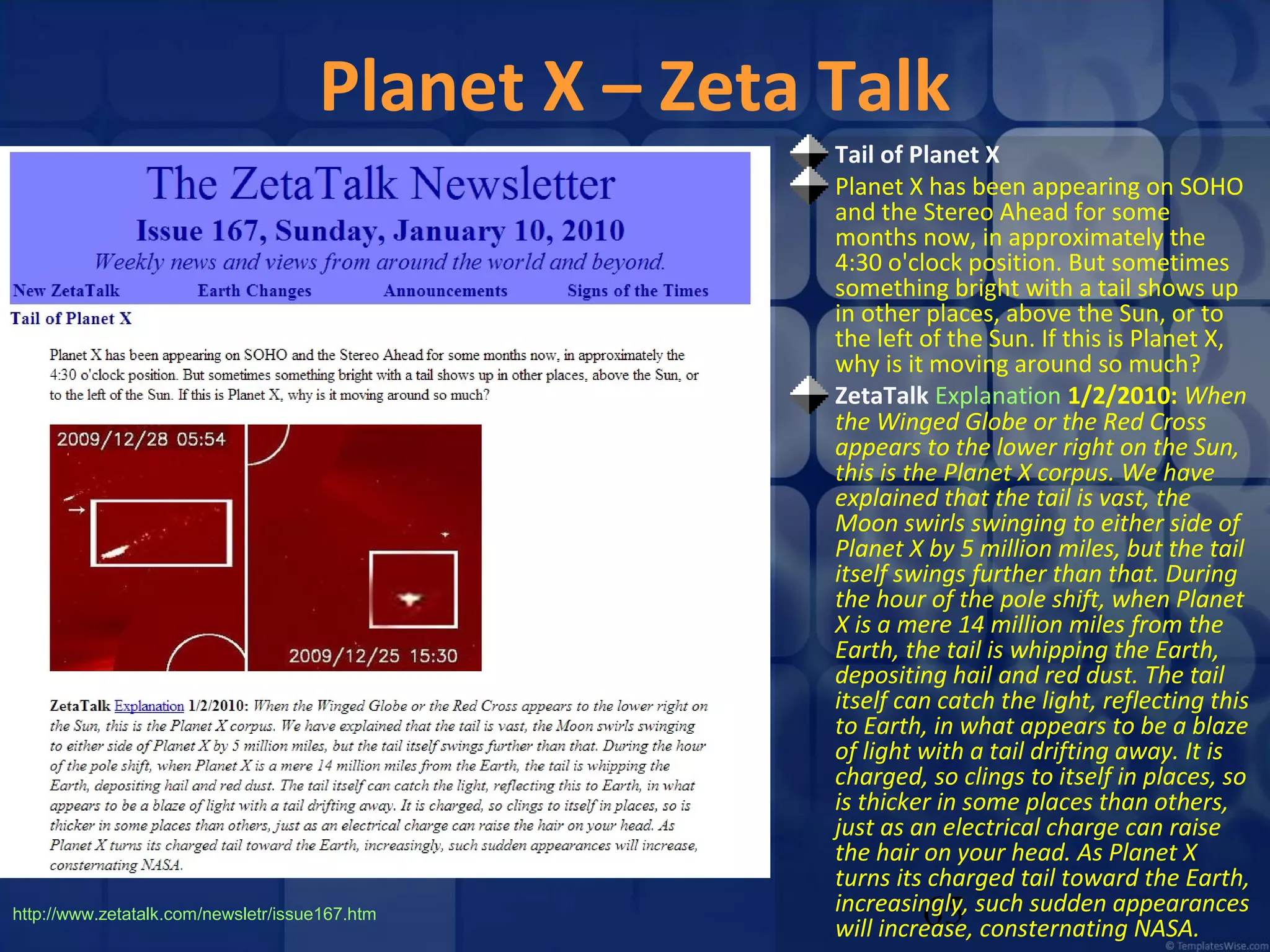 Planet X – Zeta Talk

http://www.zetatalk.com/newsletr/issue167.htm

Tail of Planet X
Planet X has been appearing on SOHO
and the Stereo Ahead for some
months now, in approximately the
4:30 o'clock position. But sometimes
something bright with a tail shows up
in other places, above the Sun, or to
the left of the Sun. If this is Planet X,
why is it moving around so much?
ZetaTalk Explanation 1/2/2010: When
the Winged Globe or the Red Cross
appears to the lower right on the Sun,
this is the Planet X corpus. We have
explained that the tail is vast, the
Moon swirls swinging to either side of
Planet X by 5 million miles, but the tail
itself swings further than that. During
the hour of the pole shift, when Planet
X is a mere 14 million miles from the
Earth, the tail is whipping the Earth,
depositing hail and red dust. The tail
itself can catch the light, reflecting this
to Earth, in what appears to be a blaze
of light with a tail drifting away. It is
charged, so clings to itself in places, so
is thicker in some places than others,
just as an electrical charge can raise
the hair on your head. As Planet X
turns its charged tail toward the Earth,
increasingly, such sudden appearances
will increase, consternating NASA.

65

 