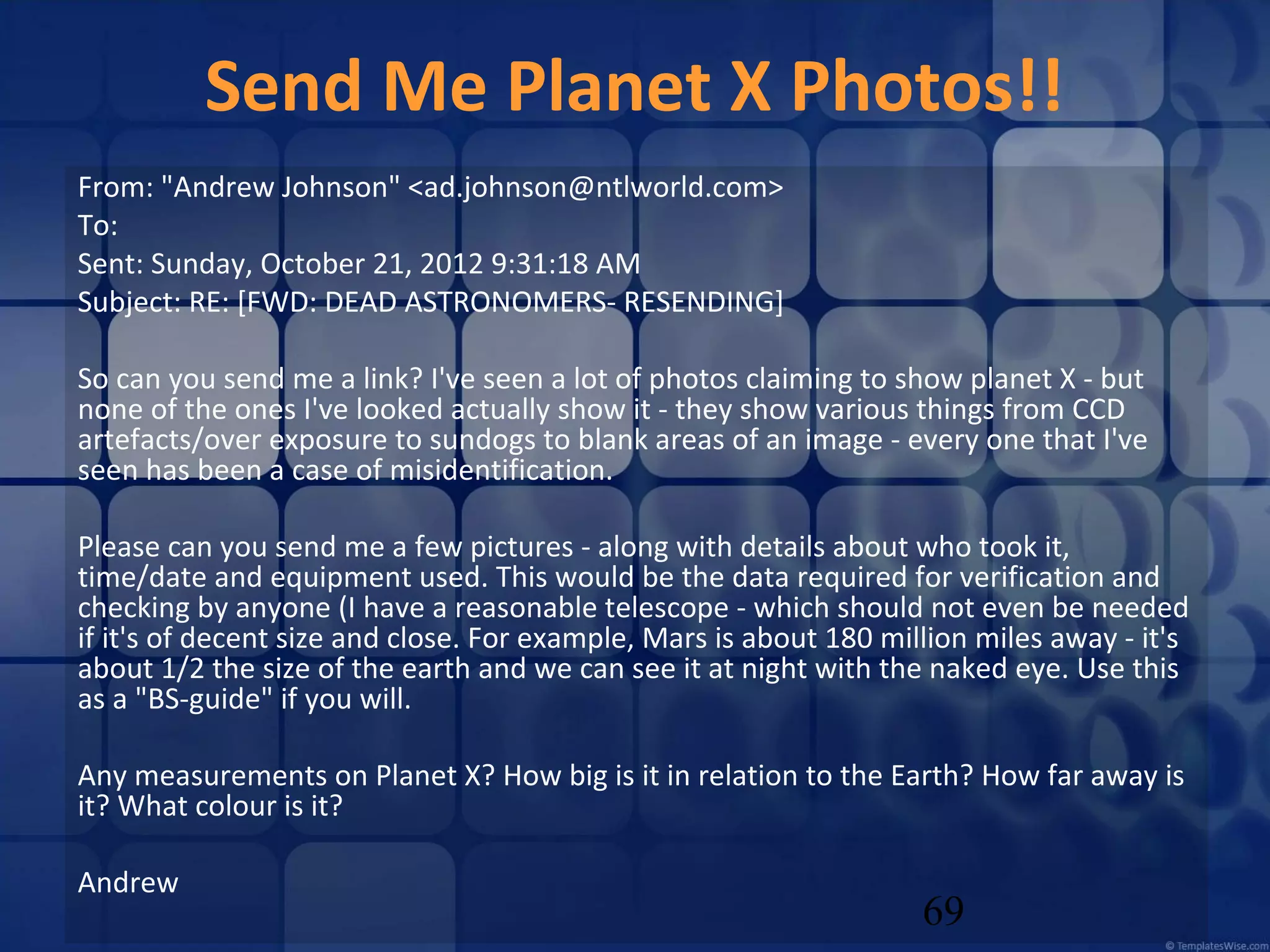 Send Me Planet X Photos!!
From: "Andrew Johnson" <ad.johnson@ntlworld.com>
To:
Sent: Sunday, October 21, 2012 9:31:18 AM
Subject: RE: [FWD: DEAD ASTRONOMERS- RESENDING]
So can you send me a link? I've seen a lot of photos claiming to show planet X - but
none of the ones I've looked actually show it - they show various things from CCD
artefacts/over exposure to sundogs to blank areas of an image - every one that I've
seen has been a case of misidentification.
Please can you send me a few pictures - along with details about who took it,
time/date and equipment used. This would be the data required for verification and
checking by anyone (I have a reasonable telescope - which should not even be needed
if it's of decent size and close. For example, Mars is about 180 million miles away - it's
about 1/2 the size of the earth and we can see it at night with the naked eye. Use this
as a "BS-guide" if you will.
Any measurements on Planet X? How big is it in relation to the Earth? How far away is
it? What colour is it?
Andrew

69

 