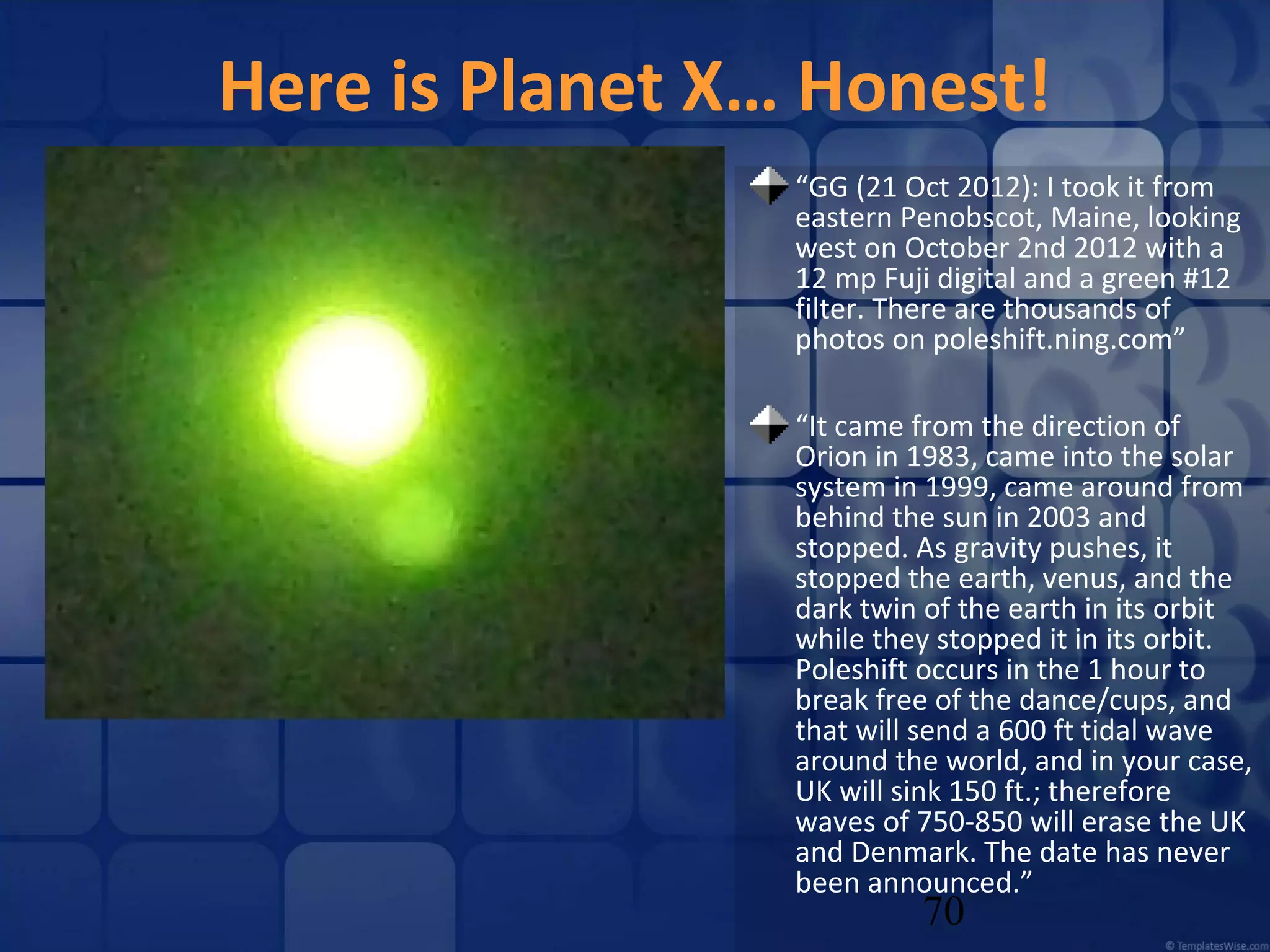 Here is Planet X… Honest!
“GG (21 Oct 2012): I took it from
eastern Penobscot, Maine, looking
west on October 2nd 2012 with a
12 mp Fuji digital and a green #12
filter. There are thousands of
photos on poleshift.ning.com”
“It came from the direction of
Orion in 1983, came into the solar
system in 1999, came around from
behind the sun in 2003 and
stopped. As gravity pushes, it
stopped the earth, venus, and the
dark twin of the earth in its orbit
while they stopped it in its orbit.
Poleshift occurs in the 1 hour to
break free of the dance/cups, and
that will send a 600 ft tidal wave
around the world, and in your case,
UK will sink 150 ft.; therefore
waves of 750-850 will erase the UK
and Denmark. The date has never
been announced.”

70

 