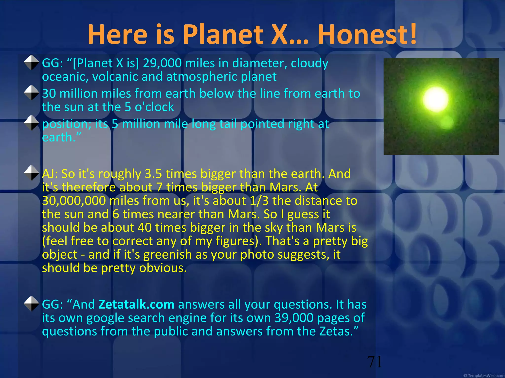 Here is Planet X… Honest!
GG: “[Planet X is] 29,000 miles in diameter, cloudy
oceanic, volcanic and atmospheric planet
30 million miles from earth below the line from earth to
the sun at the 5 o'clock
position; its 5 million mile long tail pointed right at
earth.”
AJ: So it's roughly 3.5 times bigger than the earth. And
it's therefore about 7 times bigger than Mars. At
30,000,000 miles from us, it's about 1/3 the distance to
the sun and 6 times nearer than Mars. So I guess it
should be about 40 times bigger in the sky than Mars is
(feel free to correct any of my figures). That's a pretty big
object - and if it's greenish as your photo suggests, it
should be pretty obvious.
GG: “And Zetatalk.com answers all your questions. It has
its own google search engine for its own 39,000 pages of
questions from the public and answers from the Zetas.”

71

 