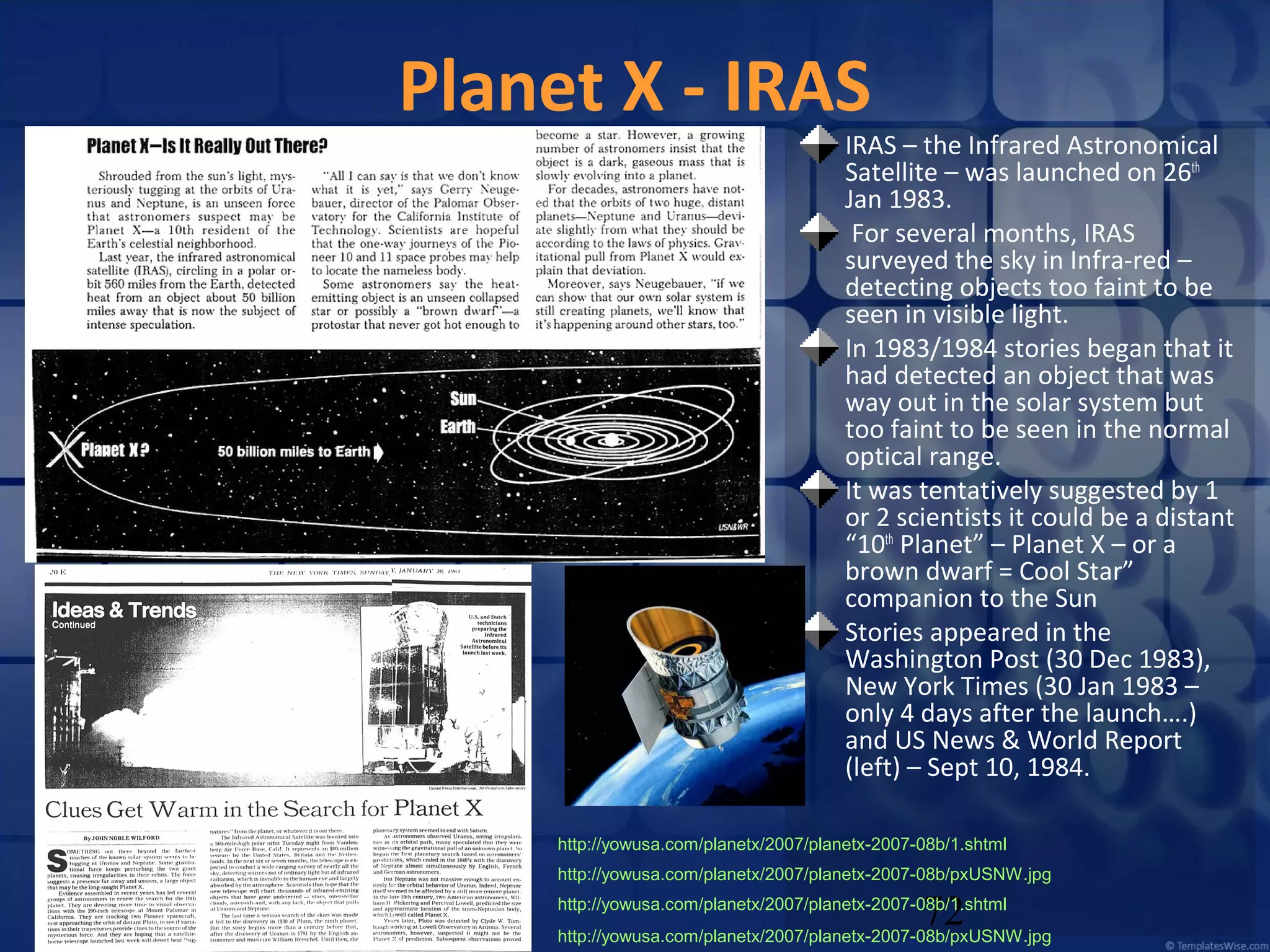 Planet X - IRAS

IRAS – the Infrared Astronomical
Satellite – was launched on 26th
Jan 1983.
For several months, IRAS
surveyed the sky in Infra-red –
detecting objects too faint to be
seen in visible light.
In 1983/1984 stories began that it
had detected an object that was
way out in the solar system but
too faint to be seen in the normal
optical range.
It was tentatively suggested by 1
or 2 scientists it could be a distant
“10th Planet” – Planet X – or a
brown dwarf = Cool Star”
companion to the Sun
Stories appeared in the
Washington Post (30 Dec 1983),
New York Times (30 Jan 1983 –
only 4 days after the launch….)
and US News & World Report
(left) – Sept 10, 1984.

http://yowusa.com/planetx/2007/planetx-2007-08b/1.shtml
http://yowusa.com/planetx/2007/planetx-2007-08b/pxUSNW.jpg

72

http://yowusa.com/planetx/2007/planetx-2007-08b/1.shtml
http://yowusa.com/planetx/2007/planetx-2007-08b/pxUSNW.jpg

 