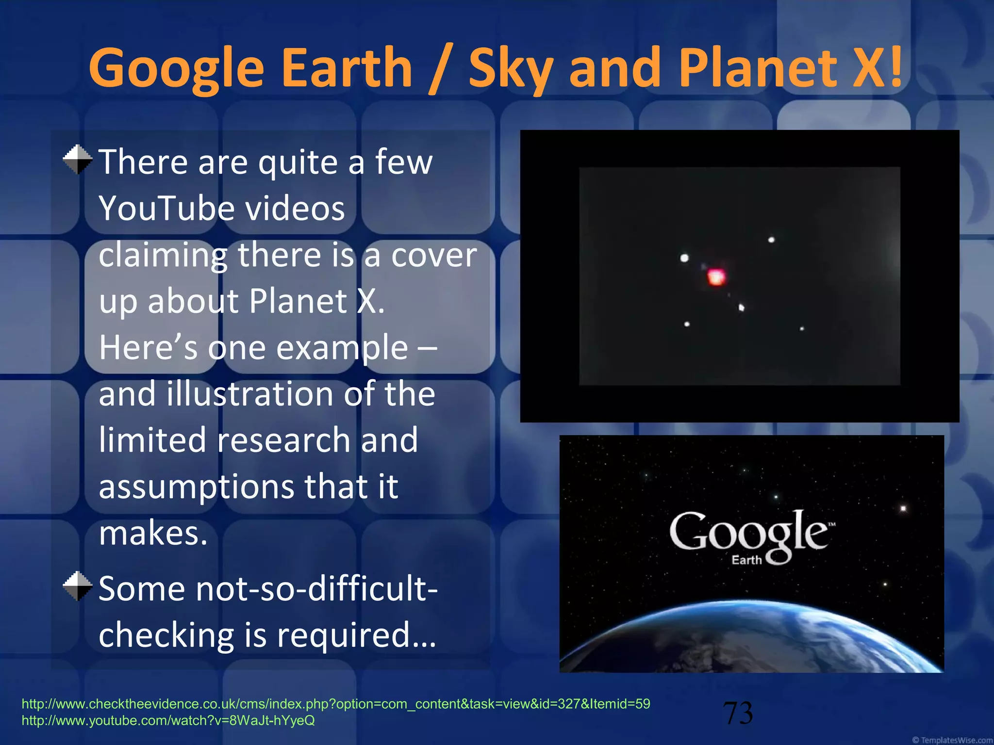 Google Earth / Sky and Planet X!
There are quite a few
YouTube videos
claiming there is a cover
up about Planet X.
Here’s one example –
and illustration of the
limited research and
assumptions that it
makes.
Some not-so-difficultchecking is required…
http://www.checktheevidence.co.uk/cms/index.php?option=com_content&task=view&id=327&Itemid=59
http://www.youtube.com/watch?v=8WaJt-hYyeQ

73

 