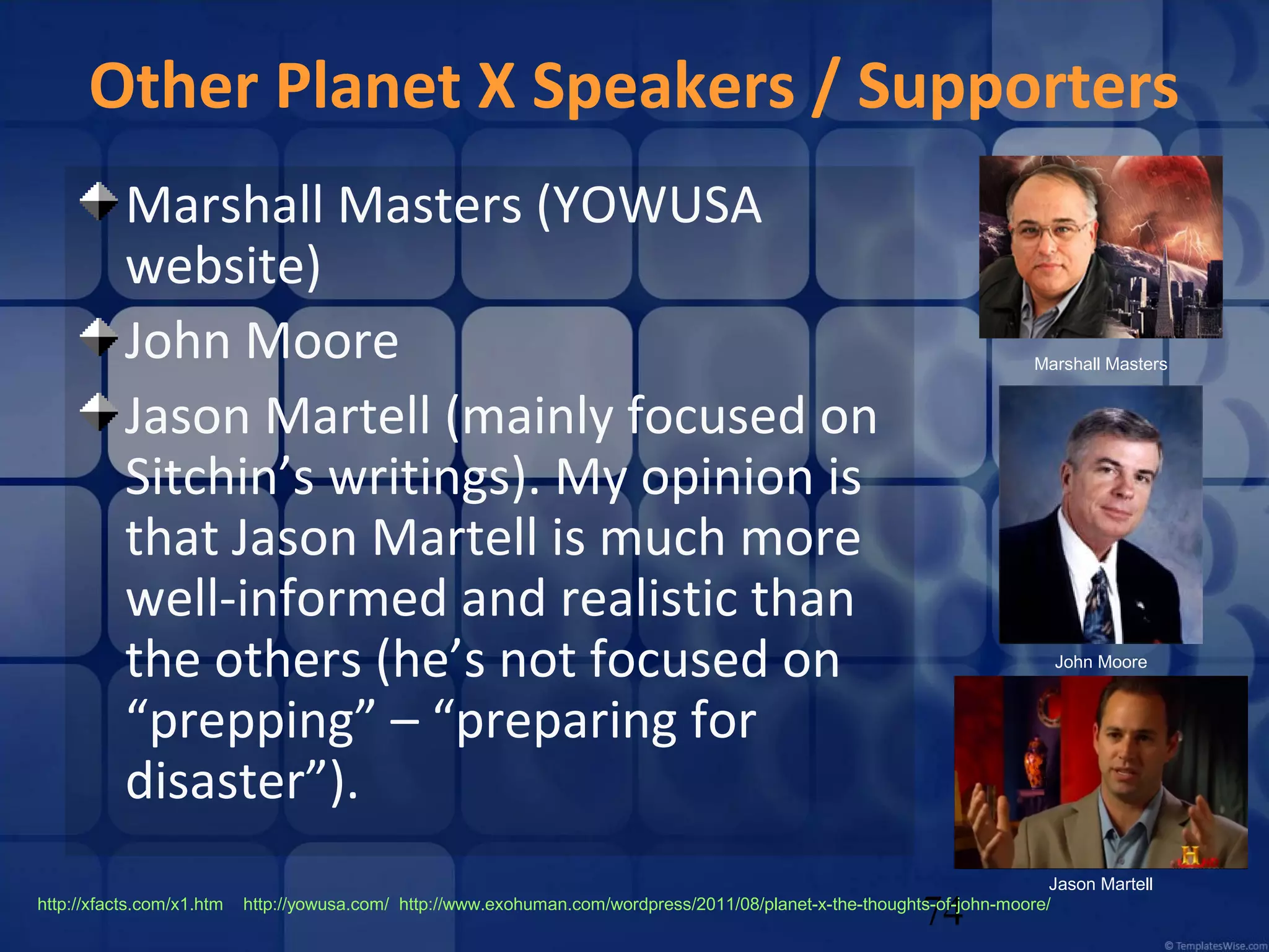 Other Planet X Speakers / Supporters
Marshall Masters (YOWUSA
website)
John Moore
Jason Martell (mainly focused on
Sitchin’s writings). My opinion is
that Jason Martell is much more
well-informed and realistic than
the others (he’s not focused on
“prepping” – “preparing for
disaster”).
http://xfacts.com/x1.htm

Marshall Masters

John Moore

Jason Martell
http://yowusa.com/ http://www.exohuman.com/wordpress/2011/08/planet-x-the-thoughts-of-john-moore/

74

 