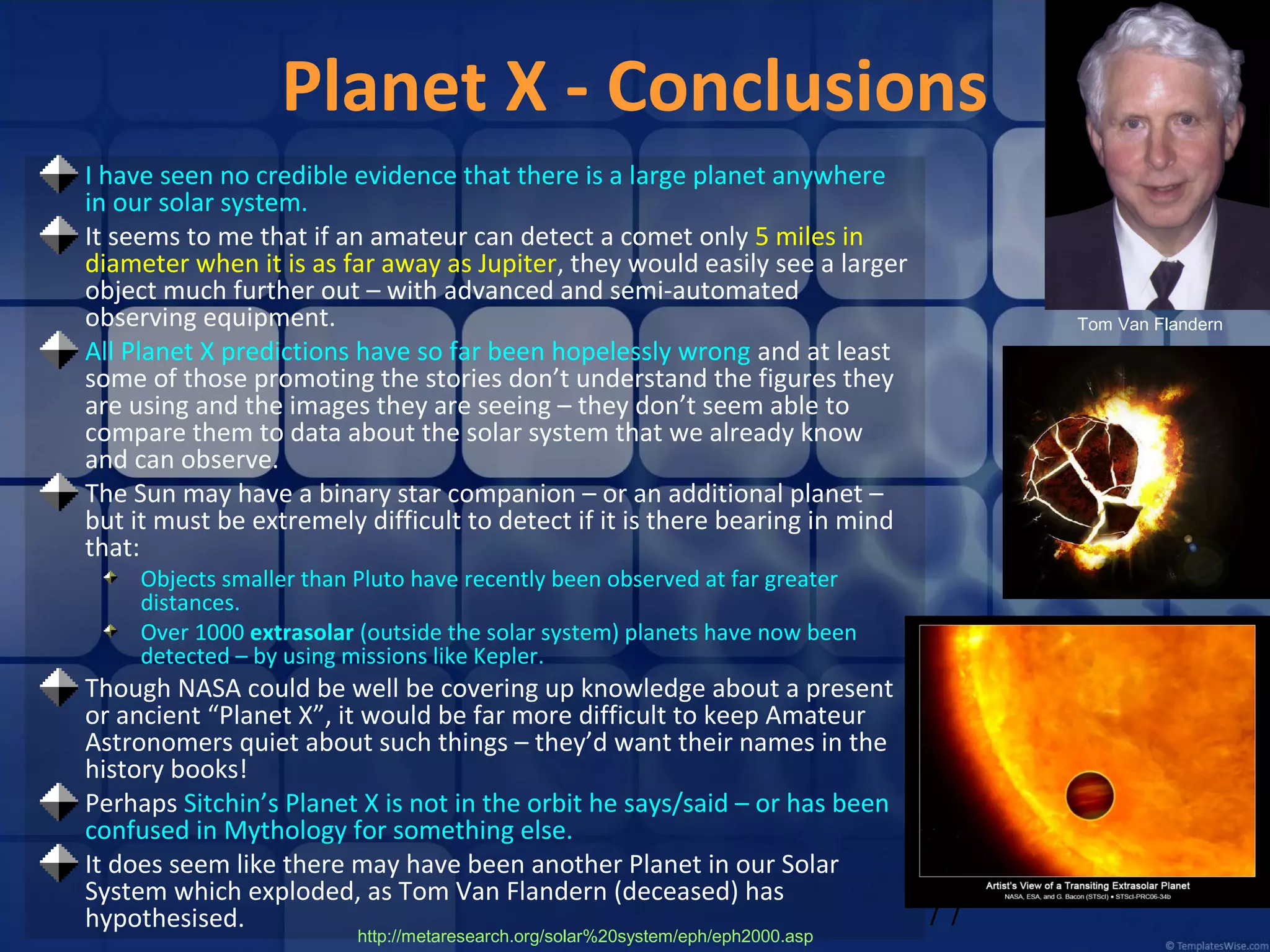 Planet X - Conclusions
I have seen no credible evidence that there is a large planet anywhere
in our solar system.
It seems to me that if an amateur can detect a comet only 5 miles in
diameter when it is as far away as Jupiter, they would easily see a larger
object much further out – with advanced and semi-automated
observing equipment.
All Planet X predictions have so far been hopelessly wrong and at least
some of those promoting the stories don’t understand the figures they
are using and the images they are seeing – they don’t seem able to
compare them to data about the solar system that we already know
and can observe.
The Sun may have a binary star companion – or an additional planet –
but it must be extremely difficult to detect if it is there bearing in mind
that:

Tom Van Flandern

Objects smaller than Pluto have recently been observed at far greater
distances.
Over 1000 extrasolar (outside the solar system) planets have now been
detected – by using missions like Kepler.

Though NASA could be well be covering up knowledge about a present
or ancient “Planet X”, it would be far more difficult to keep Amateur
Astronomers quiet about such things – they’d want their names in the
history books!
Perhaps Sitchin’s Planet X is not in the orbit he says/said – or has been
confused in Mythology for something else.
It does seem like there may have been another Planet in our Solar
System which exploded, as Tom Van Flandern (deceased) has
hypothesised.
http://metaresearch.org/solar%20system/eph/eph2000.asp

77

 