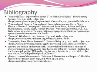 Bibliography"Asteroid Facts - Explore the Cosmos | The Planetary Society." The Planetary Society. N.p., n.d. Web. 12 Jan. 2011. <http://www.planetary.org/explore/topics/asteroids_and_comets/facts.html>. "Asteroids and Comets, Asteroids and Comets Information, Facts, News, Photos -- National Geographic." Science and Space Facts, Science and Space, Human Body, Health, Earth, Human Disease - National Geographic. N.p., n.d. Web. 12 Jan. 2011. <http://science.nationalgeographic.com/science/space/solar-system/asteroids-comets-article.html>. "Comets." Windows to the Universe. N.p., n.d. Web. 12 Jan. 2011. <http://www.windows2universe.org/comets/comets.html>. "Interesting Facts About Asteroids." Universe Today. N.p., n.d. Web. 12 Jan. 2011. <http://www.universetoday.com/33406/interesting-facts-about-asteroids/>. century, the middle of the twentieth, this model suffered from a number of shortcomings: in particular, and Fred Lawrence Whipple. "Comet - Wikipedia, the free encyclopedia." Wikipedia, the free encyclopedia. N.p., n.d. Web. 12 Jan. 2011. <http://en.wikipedia.org/wiki/Comet>. planets, crusts of the terrestrial. "Meteors  l  Meteorites and Impacts." The Nine Planets Solar System Tour. N.p., n.d. Web. 12 Jan. 2011. <http://nineplanets.org/meteorites.html>. 