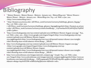 Bibliography " Meteor Showers - Meteor Shower - Meteors - January 2011 - MeteorBlog.com." Meteor Showers - Meteor Shower - Meteors - January 2011 - MeteorBlog.com. N.p., n.d. Web. 12 Jan. 2011. <http://www.meteorblog.com/>." http://boojum.as.arizona.edu/~jill/NS102_2006/Lectures/Lecture13/halebopp_gleason_big.jpg.". N.p., n.d. Web. 12 Jan. 2011. /~jill/NS102_2006/Lectures/Lecture13/halebopp_gleason_big.jpg&imgrefurl=http://boojum.as.arizona.edu/~jill/NS102_2006/Lectures/Lecture13/comets.html&usg=__U4VmwbaoXvZG76PxQYjcCXyRNZ4=&h=730&w>."http://www.freakygossip.com/wp-content/uploads/2010/08/Meteor-Shower-August-2010.jpg."  N.p., n.d. Web. 12 Jan. 2011. <http://www.google.com/imgres?imgurl=http://www.freakygossip.com/wp-content/uploads/2010/08/Meteor-Shower-August-2010.jpg&imgrefurl=http://www.freakygossip.com/2010/08/perseid-meteor-shower-2010-tonight-video-shooting-stars-world-absence-moon/&usg=__XfIcfk>. http://www.freakygossip.com/wp-content/uploads/2010/08/Meteor-Shower-August-2010.jpg." <http://www.google.com/imgres?imgurl=http://www.freakygossip.com/wp-content/uploads/2010/08/Meteor-Shower-August-2010.jpg&imgrefurl=http://www.freakygossip.com/2010/08/perseid-meteor-shower-2010-tonight-video-shooting-stars-world-absence-moon/&usg=__XfIcfk>. http://www.solcomhouse.com/images/asteroid_compare.jpg." Google. N.p., n.d. Web. 12 Jan. 2011.?imgurl=http://www.solcomhouse.com/images/asteroid_compare.jpg&imgrefurl=http://www.solcomhouse.com/asteroids.htm&usg=__FijPE4vgs909tfyYYCRFmIfFzEg=&h=495&w=630&sz=82&hl=en&start=0&sig2=6qvbAFEXM-wS8ffziazhqQ&zoom=1&tbnid=i-atk>. 