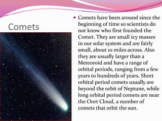 CometsComets have been around since the beginning of time so scientists do not know who first founded the Comet. Theyare small icy masses in our solar system and are fairly small, about 10 miles across. Also they are usually larger than a Meteoroid and have a range of orbital periods, ranging from a few years to hundreds of years. Short orbital period comets usually are beyond the orbit of Neptune, while long orbital period comets are near the Oort Cloud, a number of comets that orbit the sun. 