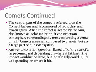 Comets ContinuedThe central part of the comet is referred to as the Comet Nucleus and is composed of rock, dust and frozen gases. When the comet is heated by the Sun, also known as  solar radiation, it constructs an atmosphere surrounding the nucleus forming a coma or tail.  Comets are small compared to planets, but are a large part of our solar system.  Answer to common question: Based off of the size of a large comet, and depending on where it hit Earth the impact wouldn’t be large, but it definitely could injure us depending on where it hit. 