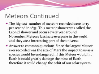 Meteors ContinuedThe highest  number of meteors recorded were 10-15 per second in 1833. This meteor shower was called the Leonid shower and occurs every year around November. Meteors fascinate everyone in the world and they are a interestingpart of the universe. Answer to common question:  Since the largest Meteor ever recorded was the size of Mars the impact to us as a species would be endangered. If this Meteor would hit Earth it could greatly damage the mass of Earth, therefore it could change the orbit of our solar system.